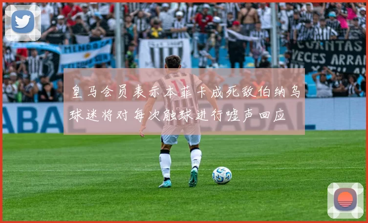 皇马会员表示本菲卡成死敌伯纳乌球迷将对每次触球进行嘘声回应