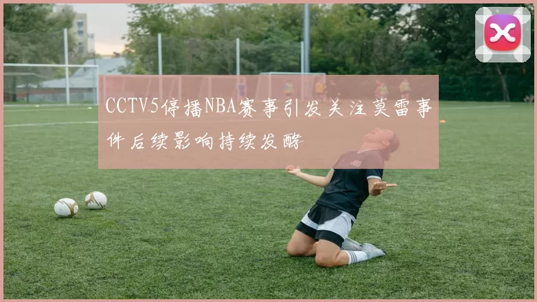 CCTV5停播NBA赛事引发关注莫雷事件后续影响持续发酵
