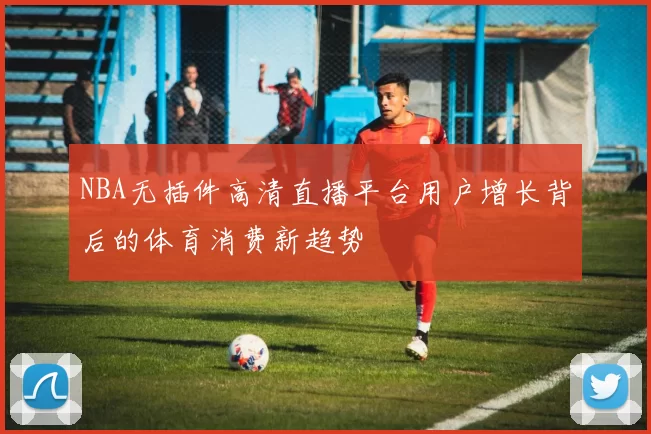 NBA无插件高清直播平台用户增长背后的体育消费新趋势