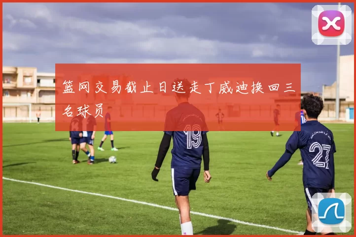 篮网交易截止日送走丁威迪换回三名球员