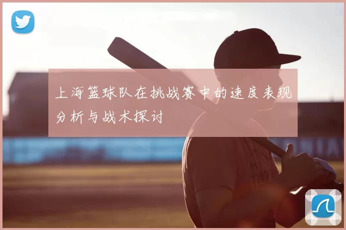 上海篮球队在挑战赛中的速度表现分析与战术探讨
