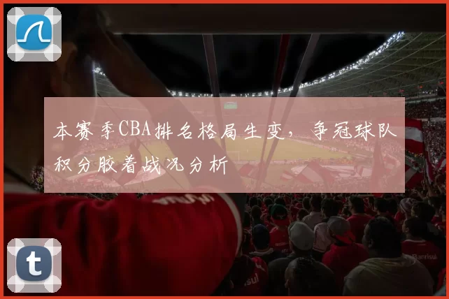 本赛季CBA排名格局生变,争冠球队积分胶着战况分析