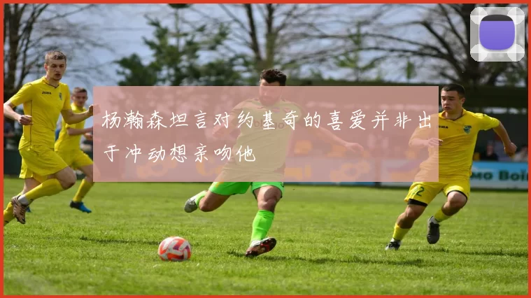 杨瀚森坦言对约基奇的喜爱并非出于冲动想亲吻他