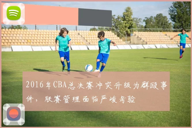 2016年CBA总决赛冲突升级为群殴事件，联赛管理面临严峻考验