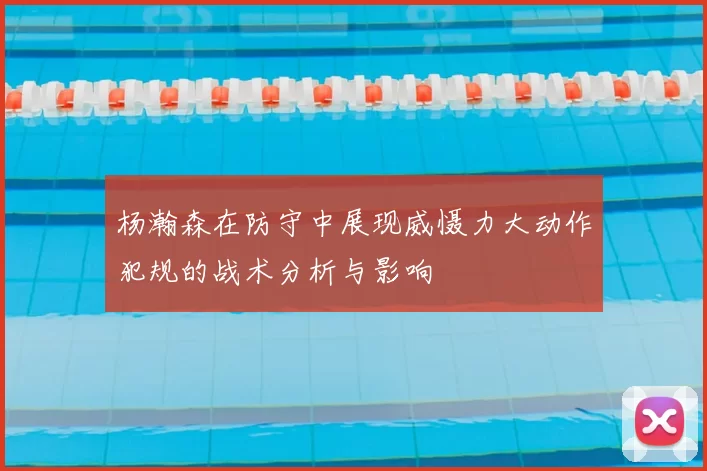 杨瀚森在防守中展现威慑力大动作犯规的战术分析与影响