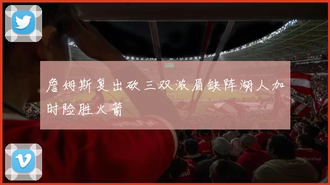 詹姆斯复出砍三双浓眉缺阵湖人加时险胜火箭