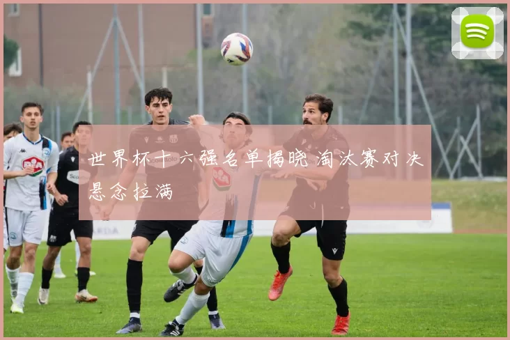 世界杯十六强名单揭晓 淘汰赛对决悬念拉满