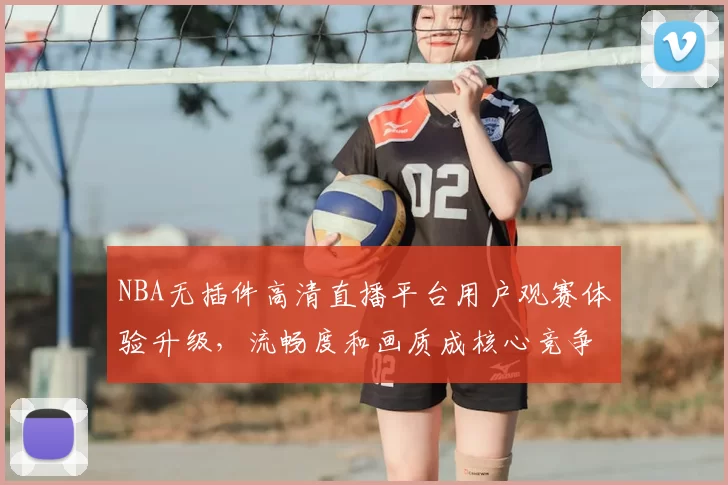 NBA无插件高清直播平台用户观赛体验升级,流畅度和画质成核心竞争力