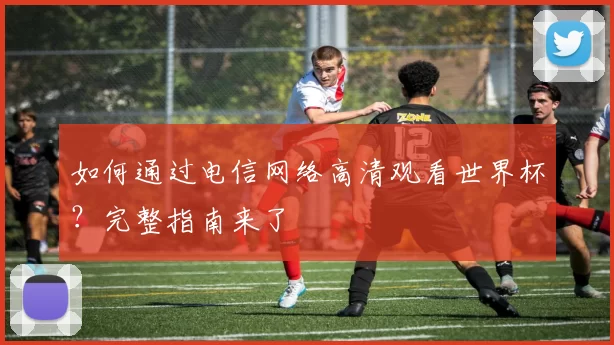 如何通过电信网络高清观看世界杯？完整指南来了
