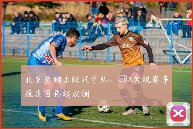 北京首钢击败辽宁队,CBA常规赛争冠集团再起波澜
