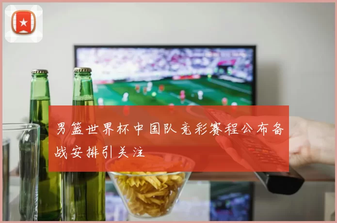 男篮世界杯中国队竞彩赛程公布备战安排引关注