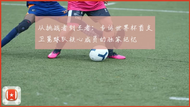 从挑战者到王者：专访世界杯首支卫冕球队核心成员的独家记忆