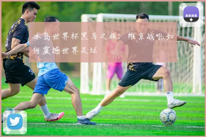 冰岛世界杯黑马之旅:维京战吼如何震撼世界足坛