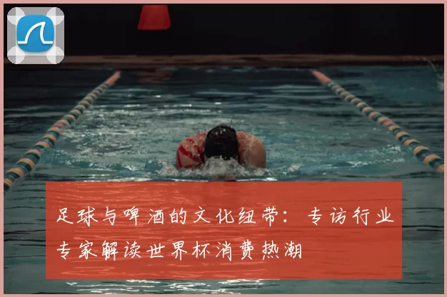 足球与啤酒的文化纽带:专访行业专家解读世界杯消费热潮