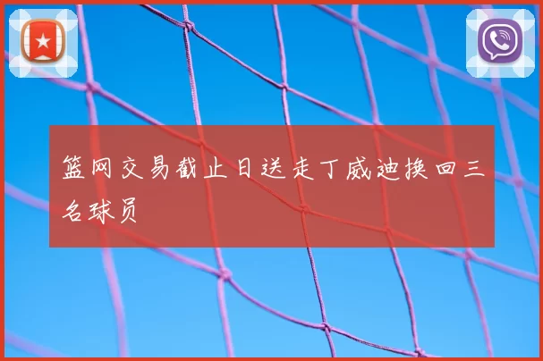 篮网交易截止日送走丁威迪换回三名球员