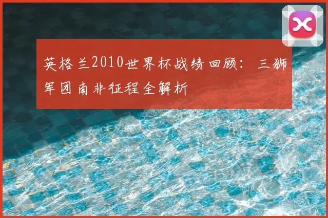 英格兰2010世界杯战绩回顾:三狮军团南非征程全解析