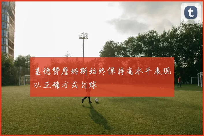 基德赞詹姆斯始终保持高水平表现以正确方式打球