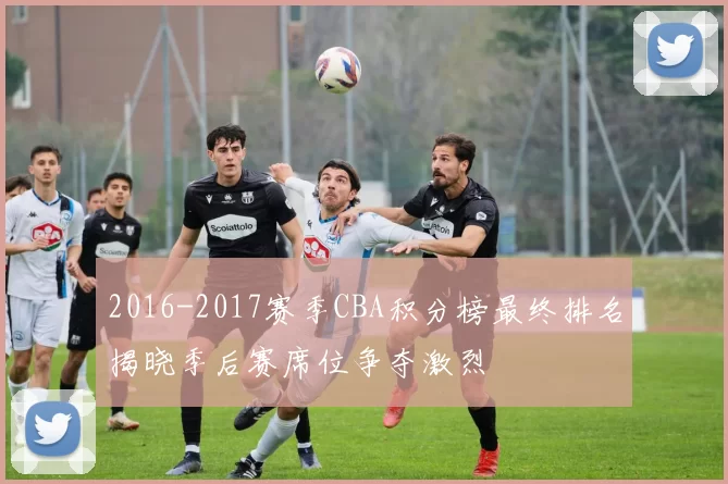 2016-2017赛季CBA积分榜最终排名揭晓季后赛席位争夺激烈