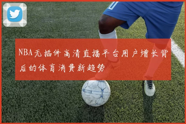 NBA无插件高清直播平台用户增长背后的体育消费新趋势