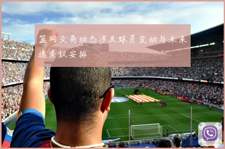 篮网交易动态涉及球员变动与未来选秀权安排
