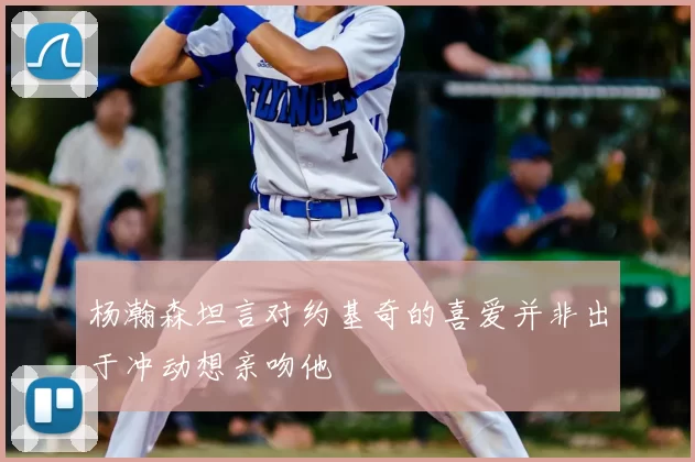 杨瀚森坦言对约基奇的喜爱并非出于冲动想亲吻他