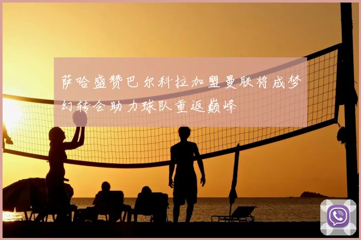 萨哈盛赞巴尔科拉加盟曼联将成梦幻转会助力球队重返巅峰