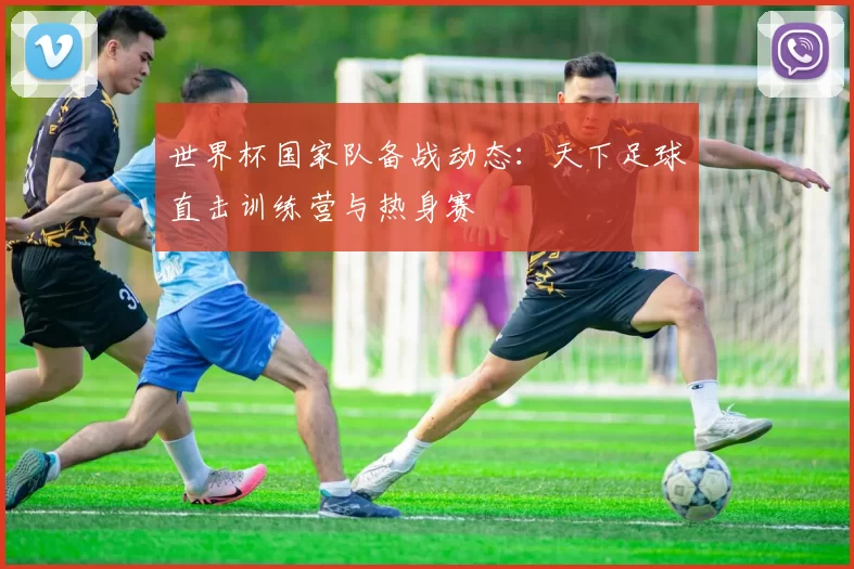 世界杯国家队备战动态:天下足球直击训练营与热身赛