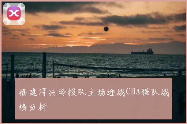 福建浔兴海报队主场迎战CBA强队战绩分析