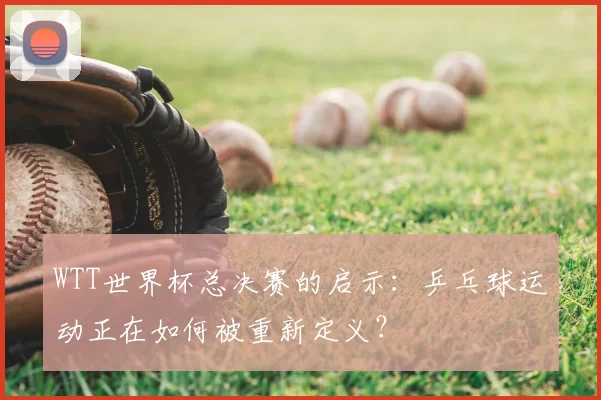 WTT世界杯总决赛的启示:乒乓球运动正在如何被重新定义?