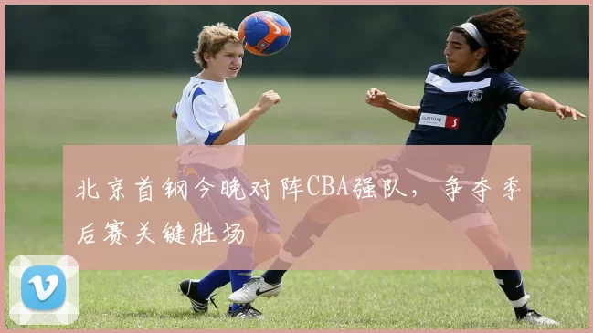 北京首钢今晚对阵CBA强队,争夺季后赛关键胜场