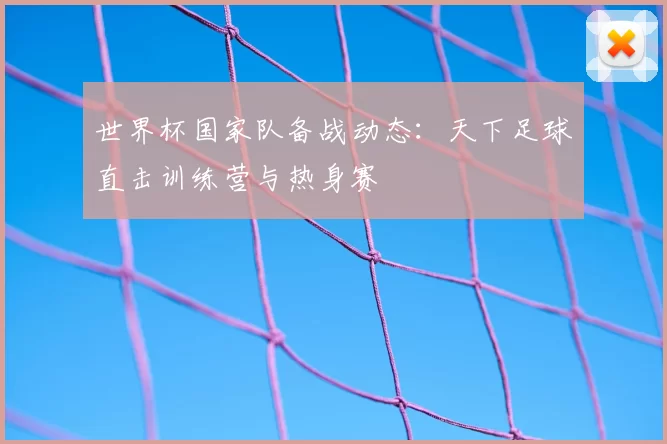世界杯国家队备战动态：天下足球直击训练营与热身赛