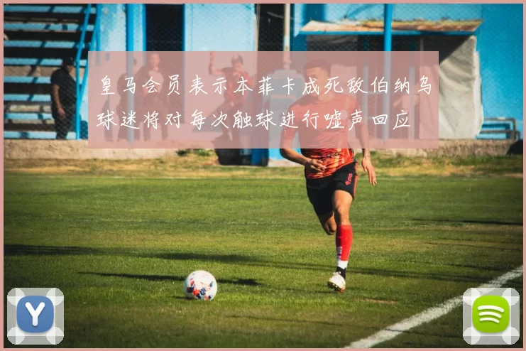 皇马会员表示本菲卡成死敌伯纳乌球迷将对每次触球进行嘘声回应