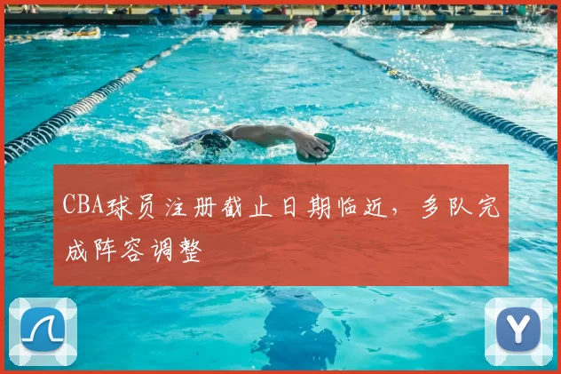 CBA球员注册截止日期临近,多队完成阵容调整