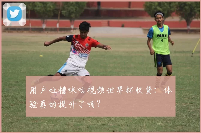 用户吐槽咪咕视频世界杯收费：体验真的提升了吗？