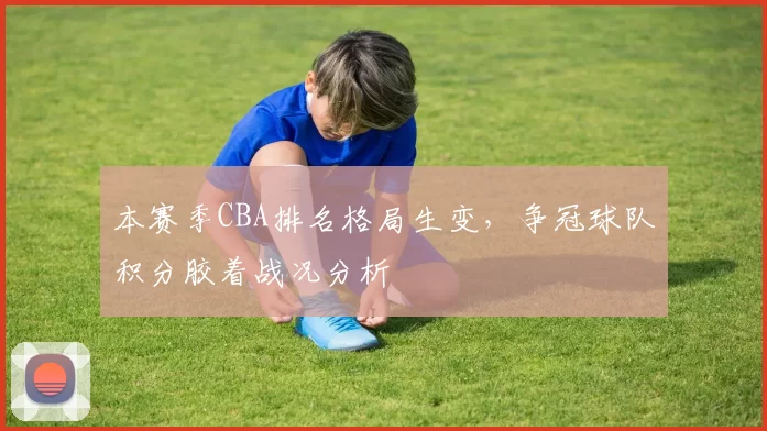 本赛季CBA排名格局生变,争冠球队积分胶着战况分析