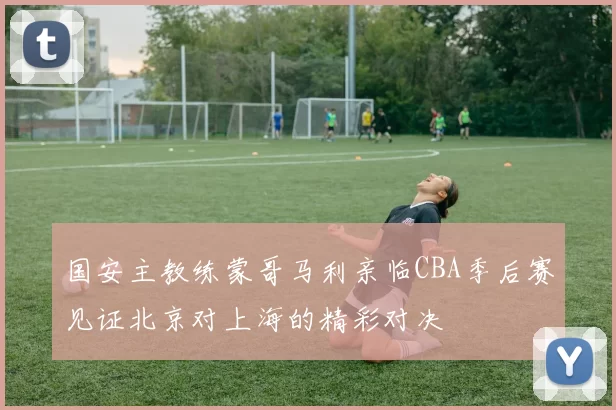 国安主教练蒙哥马利亲临CBA季后赛见证北京对上海的精彩对决
