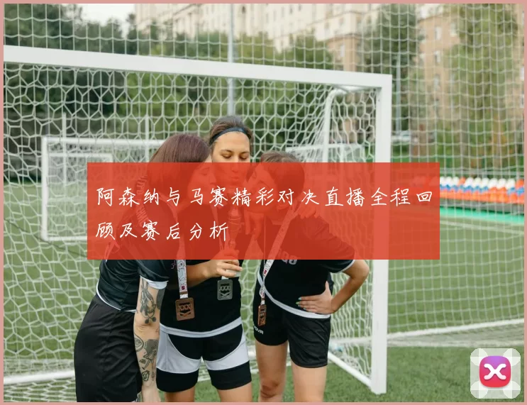 阿森纳与马赛精彩对决直播全程回顾及赛后分析