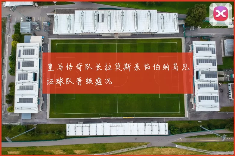 皇马传奇队长拉莫斯亲临伯纳乌见证球队晋级盛况