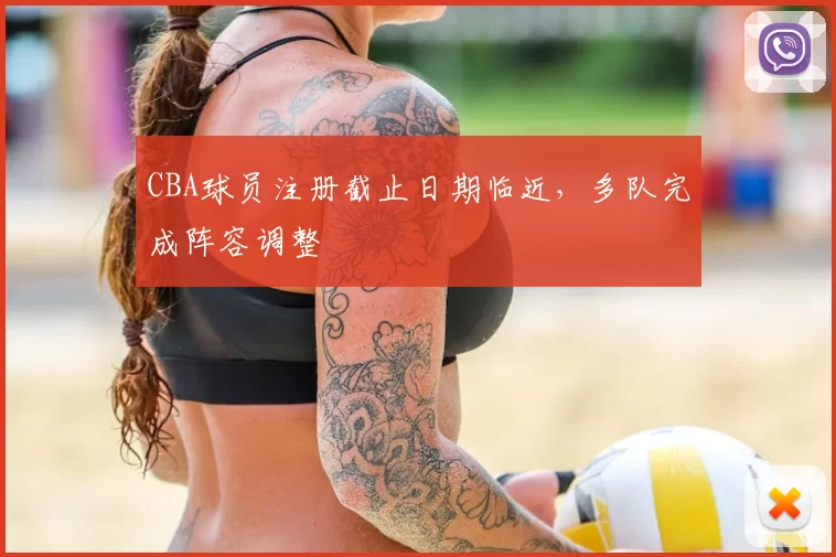 CBA球员注册截止日期临近,多队完成阵容调整