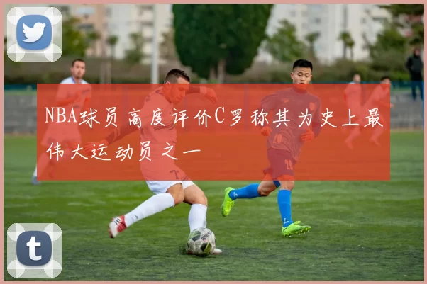 NBA球员高度评价C罗称其为史上最伟大运动员之一