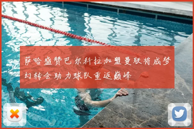 萨哈盛赞巴尔科拉加盟曼联将成梦幻转会助力球队重返巅峰