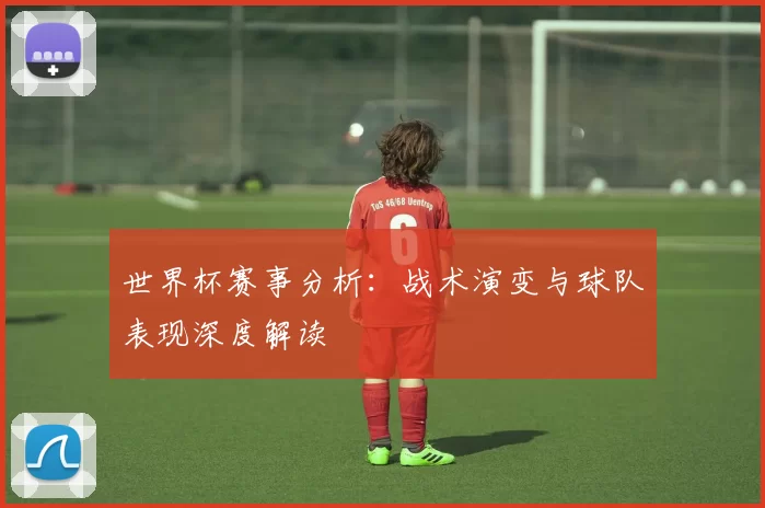 世界杯赛事分析：战术演变与球队表现深度解读