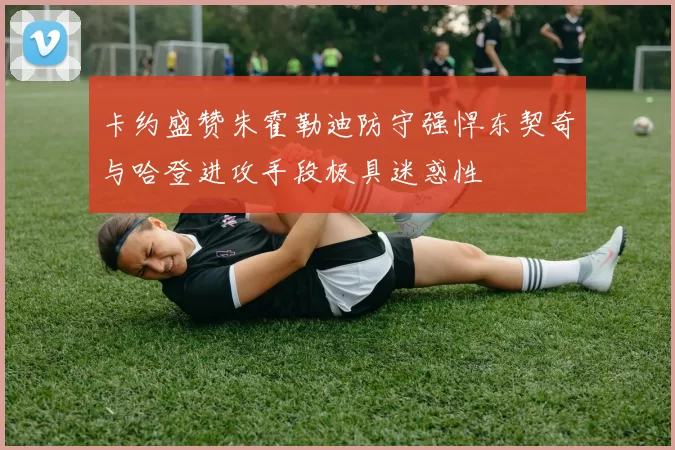 卡约盛赞朱霍勒迪防守强悍东契奇与哈登进攻手段极具迷惑性