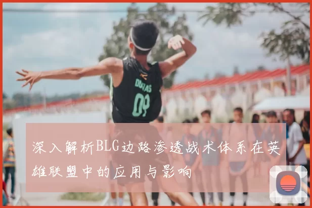 深入解析BLG边路渗透战术体系在英雄联盟中的应用与影响