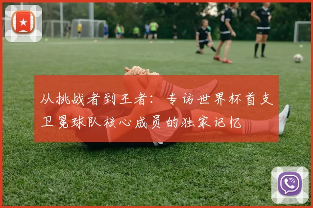 从挑战者到王者:专访世界杯首支卫冕球队核心成员的独家记忆