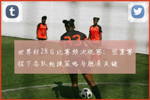 世界杯28日比赛频次观察:密集赛程下各队轮换策略与胜负关键