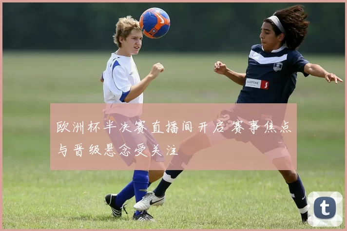 欧洲杯半决赛直播间开启 赛事焦点与晋级悬念受关注