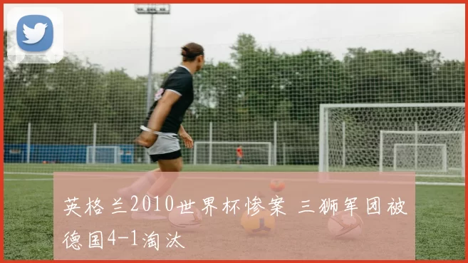 英格兰2010世界杯惨案 三狮军团被德国4-1淘汰