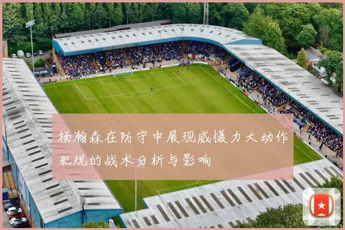 杨瀚森在防守中展现威慑力大动作犯规的战术分析与影响
