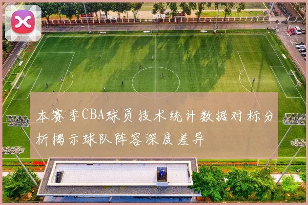 本赛季CBA球员技术统计数据对标分析揭示球队阵容深度差异